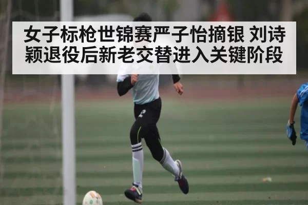 女子标枪世锦赛严子怡摘银 刘诗颖退役后新老交替进入关键阶段